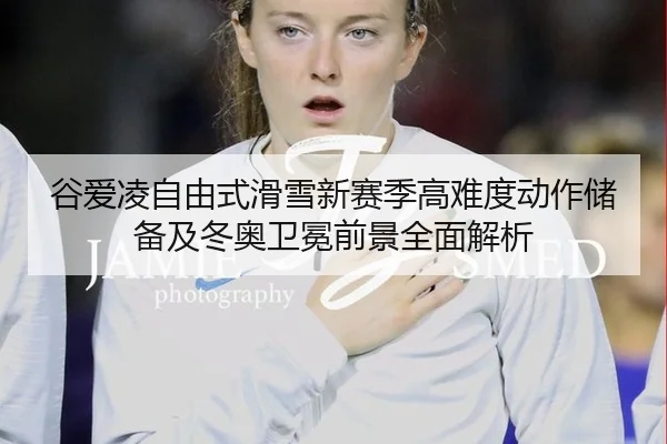 谷爱凌自由式滑雪新赛季高难度动作储备及冬奥卫冕前景全面解析