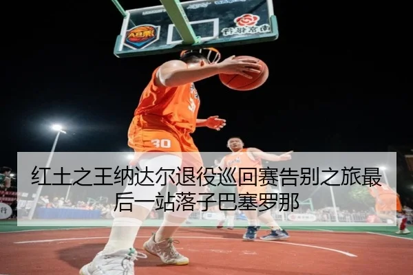 红土之王纳达尔退役巡回赛告别之旅最后一站落子巴塞罗那