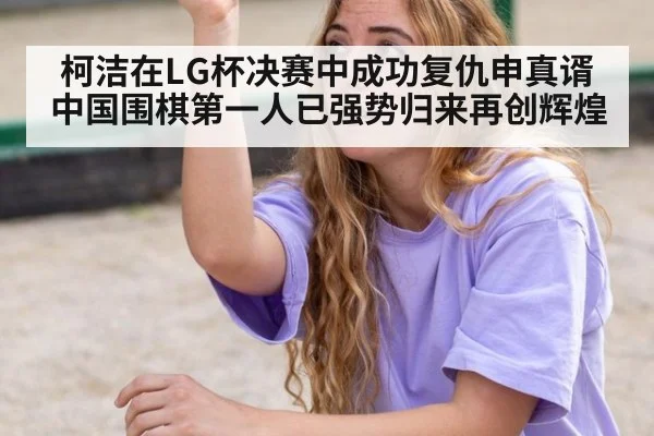 柯洁在LG杯决赛中成功复仇申真谞 中国围棋第一人已强势归来再创辉煌